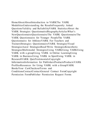 HomeAboutAboutIntroduction to VARKThe VARK
ModalitiesUnderstanding the ResultsFrequently Asked
QuestionsValidity and ReliabilityVARK StatisticsAbout the
VARK Strategies QuestionnaireBiographyArticlesWhat’s
NewQuestionnaireQuestionnaireThe VARK QuestionnaireThe
VARK Questionnaire for Younger PeopleThe VARK
Questionnaire for AthletesVARK For Teachers and
TrainersStrategies QuestionnaireVARK StrategiesVisual
StrategiesAural StrategiesRead/Write StrategiesKinesthetic
StrategiesMultimodal StrategiesUsing VARKUsing VARKUsing
VARK with a groupUsing VARK in Online LearningUsing
VARK in BusinessUsing VARK in SportUsing VARK in
ResearchVARK QuizTestimonialsCopyright
InformationInformation for PublishersProductsProductsVARK
ProfilesResources for Using VARK with a GroupVARK
BooksYour CartCheckoutTerms and
ConditionsContactContactGeneral Contact FormCopyright
Permission FormPublisher Permission Request Forms
 