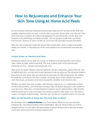 How to Rejuvenate and Enhance Your
     Skin Tone Using At Home Acid Peels

If your everyday cleansing, toning and moisturizing routine just isn’t giving you the fresh and
youthful complexion that you want, it may be time to get more serious about your skin care. One
of the best ways to improve the texture and appearance of your facial skin over the short and
long term is by performing an at-home acid peel. You can get great results from an at-home
treatment for a fraction of what it would cost you to have the procedure done professionally.

Since this type of peel gets results that typical skin care products, such as creams and serums,
simply can’t match, it’s becoming one of the most popular ways to refresh and rejuvenate the
skin.


A Quick Primer on Chemical Acid Peels

Chemical acid peels can be made of a variety of different acids and typically come in three
types, which are light, medium and deep. The most common acids used in professional
treatments are TCA, salicylic acid and glycolic acid.

These peels are liquid solutions which are applied to the face. Sometimes, peels of this sort will
be applied daily for a set time period, until optimum results are achieved. The chemicals found in
these peels are safe for the skin, provided that the directions are followed precisely. By ridding
the epidermis of dead skin cells and revealing a fresh new layer of skin, chemical skin peels
work their magic, giving men and women measurably smoother, more attractive skin.

Whether you suffer from acne, wrinkles, dull skin tone, large pores, or a combination of these
common skin problems, you’ll find that choosing a light, medium or deep peel is the solution to
your skin woes. These days, at-home chemical acid peels may be ordered online, right from the
comfort and privacy of your own home. You can buy acid peels either alone or as a kit and in a
variety of strengths and percentages. Just make sure you choose a reputable source for your peel.

What are the Benefits of Doing Your Own Acid Peels at Home?

By choosing to do an acid peel at home, you’ll save money. When you get a professional
treatment, the cost of the procedure will be much higher. After all, the price that you will be
charged will have to cover labor and other related overhead. When you do a skin peel at home,
you’ll only need to pay for the acid peel solution itself.
 