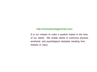 http://homeadvantagerehab.com/
It is our mission to make a positive impact in the lives
of our clients. We enable clients to overcome physical,
emotional, and psychological obstacles resulting from
disease or injury.
 