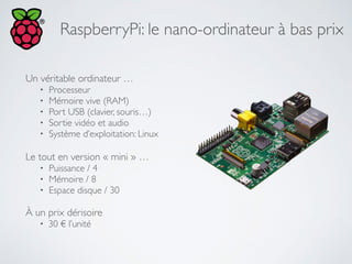 RaspberryPi: le nano-ordinateur à bas prix
Un véritable ordinateur …	

• Processeur	

• Mémoire vive (RAM)	

• Port USB (clavier, souris…)	

• Sortie vidéo et audio	

• Système d’exploitation: Linux	

!
Le tout en version « mini » …	

• Puissance / 4	

• Mémoire / 8	

• Espace disque / 30	

!
À un prix dérisoire	

• 30 € l’unité
 