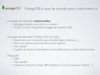 MongoDB: la base de donnée pour « documents »
Les bases de données relationnelles	

• Stockage d’objets structurés et en relation	

• MySQL, Oracle, PostgreSQL: langage de requêtes SQL	

!
!
Les bases de données NoSQL (Not only SQL)	

• Documents non structurés (pas de tables, lignes, colonnes…)	

• Moins de relations entre les documents explicite	

• Très rapides	

• Capable de stocker énormément de données tout en restant performantes	

!
MongoDB	

• 2009	

• Très réputée	

• Utilisateurs réputés (Forbes, IBM, Salesforce Cisco, Foursquare, GitHub…)
 