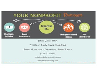 Emily Davis, MNM
President, Emily Davis Consulting
Senior Governance Consultant, BoardSource
(720) 515-0581
emily@emilydavisconsulting.com
emilydavisconsulting.com
 
