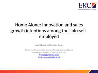 Home Alone: Innovation and sales
growth intentions among the solo self-
employed
Areti Gkypali and Stephen Roper
Enterprise Research Centre and Warwick Business School,
University of Warwick, Coventry, CV4 7AL.
Areti.gkypali@wbs.ac.uk
Stephen.roper@wbs.ac.uk
 