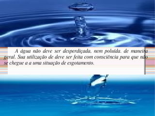 A água não deve ser desperdiçada, nem poluída. de maneira geral. Sua utilização de deve ser feita com consciência para que não se chegue a a uma situação de esgotamento.  