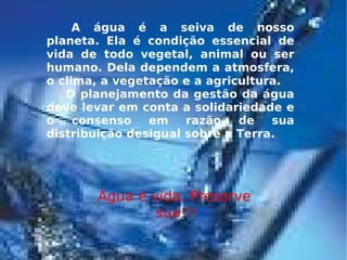 A água é a seiva de nosso planeta. Ela é condição essencial de vida de todo vegetal, animal ou ser humano. Dela dependem a atmosfera, o clima, a vegetação e a agricultura. O planejamento da gestão da água deve levar em conta a solidariedade e o consenso em razão de sua distribuição desigual sobre a Terra. Água é vida, Preserve  sua!!! 