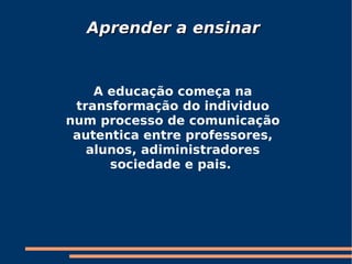 A educação começa na transformação do individuo num processo de comunicação autentica entre professores, alunos, adiministradores sociedade e pais.  Aprender a ensinar 