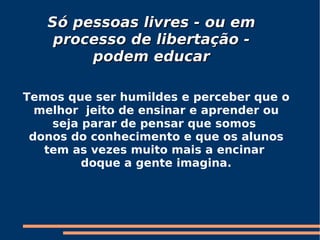 Só pessoas livres - ou em processo de libertação - podem educar Temos que ser humildes e perceber que o melhor  jeito de ensinar e aprender ou seja parar de pensar que somos  donos do conhecimento e que os alunos tem as vezes muito mais a encinar  doque a gente imagina. 