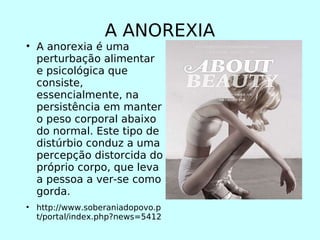 A ANOREXIA A anorexia é uma perturbação alimentar e psicológica que consiste, essencialmente, na persistência em manter o peso corporal abaixo do normal. Este tipo de distúrbio conduz a uma percepção distorcida do próprio corpo, que leva a pessoa a ver-se como gorda.  http://www.soberaniadopovo.pt/portal/index.php?news=5412 