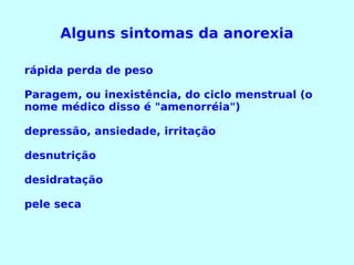 Alguns sintomas da anorexia rápida perda de peso  Paragem, ou inexistência, do ciclo menstrual (o nome médico disso é "amenorréia")  depressão, ansiedade, irritação  desnutrição  desidratação  pele seca  