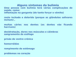 Alguns sintomas da bulimia Uma pessoa com bulimia terá várias complicações de saúde, como:  inflamação na garganta (de tanto forçar o vômito)  rosto inchado e dolorido (porque as glândulas salivares incham) , muitas cáries nos dentes (os dentes vão ficando horríveis) desidratação, dores nos músculos e câimbras  sangramento do esôfago  prisão de ventre crônica  hemorróidas  rompimento do estômago  problemas no coração 