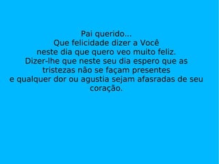 Pai querido... Que felicidade dizer a Você neste dia que quero veo muito feliz. Dizer-lhe que neste seu dia espero que as tristezas não se façam presentes e qualquer dor ou agustia sejam afasradas de seu coração. 