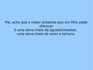 Pai, acho que o maior presente que um filho pode oferecer é uma alma cheia de agradecimentos,  uma alma cheia de amor e ternura. 