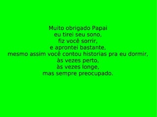 Muito obrigado Papai eu tirei seu sono, fiz você sorrir, e aprontei bastante, mesmo assim você contou historias pra eu dormir, às vezes perto, às vezes longe, mas sempre preocupado. 