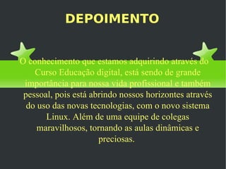 DEPOIMENTO O conhecimento que estamos adquirindo através do Curso Educação digital, está sendo de grande importância para nossa vida profissional e também pessoal, pois está abrindo nossos horizontes através do uso das novas tecnologias, com o novo sistema Linux. Além de uma equipe de colegas maravilhosos, tornando as aulas dinâmicas e preciosas.  
