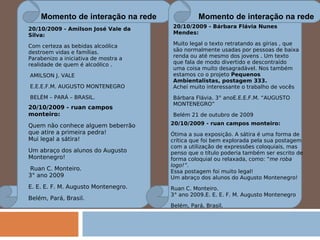 Momento de interação na rede Momento de interação na rede 20/10/2009 - Amilson José Vale da Silva:  Com certeza as bebidas alcoólica destroem vidas e famílias. Parabenizo a iniciativa de mostra a realidade de quem é alcoólico .   AMILSON J. VALE   E.E.E.F.M. AUGUSTO MONTENEGRO   BELÉM – PARÁ – BRASIL. 20/10/2009 - ruan campos monteiro:  Quem não conhece alguem beberrão que atire a primeira pedra! Mui legal a sátira! Um abraço dos alunos do Augusto Montenegro!   Ruan C. Monteiro. 3° ano 2009 E. E. E. F. M. Augusto Montenegro. Belém, Pará, Brasil. 20/10/2009 - Bárbara Flávia Nunes Mendes:  Muito legal o texto retratando as gírias , que são normalmente usadas por pessoas de baixa renda ou até mesmo dos jovens . Um texto que fala de modo divertido e descontraído uma coisa muito desagradável. Nos também estamos co o projeto  Pequenos Ambientalistas, postagem 333. Achei muito interessante o trabalho de vocês Bárbara Flávia. 3° anoE.E.E.F.M. “AUGUSTO MONTENEGRO” Belém 21 de outubro de 2009 20/10/2009 - ruan campos monteiro:  Ótima a sua exposição. A sátira é uma forma de crítica que foi bem explorada pela sua postagem com a utilização de expressões coloquiais, mas penso que o título poderia também ser escrito de forma coloquial ou relaxada, como: “ me roba logo!”. Essa postagem foi muito legal! Um abraço dos alunos do Augusto Montenegro!  Ruan C. Monteiro. 3° ano 2009.E. E. E. F. M. Augusto Montenegro Belém, Pará, Brasil. 
