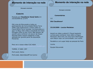 Momento de interação na rede Momento de interação na rede Mensagem comentada Comentários  1/1  Olá Claudionor!    23/10/2009 - Louiza Matakas:    Assistí ao vídeo e adorei!!! Fiquei bastante curiosa para conhecer mais sobre a língua Parauara. Para mim, foi uma nova informação que adquiri aqui na Comunidade, com vocês. Parabéns e um super beijo ao pessoal do Pará. Louiza Equipe Educarede Mensagem comentada C ONVITE Postada por  Claudionor Kenji Saito  em 23/10/2009 às 12:07h  Olá Luiza do Educarede e todos os participantes da Comunidade Minha Terra 2009, hoje publicamos o nosso vídeo no Canal Minha Terra Youtube, na Arquivoteca e aqui no Blog. Este vídeo é resultado de nossa filmagem feita no dia 13/10. Não deixem de assistir para conhecer um pouco da língua deixada pelos nossos indigenas e hoje adotada por grande parte da população Paraense.   Para ver o nosso vídeo CLIC AQUI    http://www.youtube.com/watch?v=2oHBG-sIcB0 TURMA: 1º ANO- 1M7 Prof coord. Alzira Prof.colab. Ademildes/Mª do Carmo 