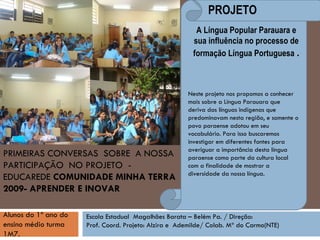 PRIMEIRAS CONVERSAS  SOBRE  A NOSSA PARTICIPAÇÃO  NO PROJETO  -  EDUCAREDE  COMUNIDADE MINHA TERRA 2009- APRENDER E INOVAR A Língua Popular Parauara e sua influência no processo de formação Língua Portuguesa  . Escola Estadual  Magalhães Barata – Belém Pa. / Direção:  Prof. Coord. Projeto: Alzira e  Ademilde/ Colab. Mª do Carmo(NTE)‏ Alunos do 1º ano do ensino médio turma 1M7.   Neste projeto nos propomos a conhecer mais sobre a Língua Parauara que deriva das línguas indígenas que predominavam nesta região, e somente o povo paraense adotou em seu vocabulário. Para isso buscaremos investigar em diferentes fontes para averiguar a importância desta língua paraense como parte da cultura local com a finalidade de mostrar a diversidade da nossa língua. PROJETO 