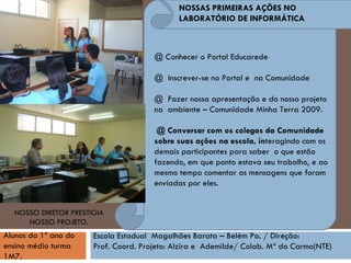 @ Conhecer o Portal Educarede  @  Inscrever-se no Portal e  na Comunidade @  Fazer nossa apresentação e do nosso projeto na  ambiente – Comunidade Minha Terra 2009. @ Conversar com os colegas da Comunidade sobre suas ações na escola, in teragindo com os demais participantes para saber  o que estão fazendo, em que ponto estava seu trabalho, e ao mesmo tempo comentar as mensagens que foram enviadas por eles. Alunos do 1º ano do ensino médio turma 1M7.   Escola Estadual  Magalhães Barata – Belém Pa. / Direção:  Prof. Coord. Projeto: Alzira e  Ademilde/ Colab. Mª do Carmo(NTE)‏ NOSSO DIRETOR PRESTIGIA NOSSO PROJETO. NOSSAS PRIMEIRAS AÇÕES NO LABORATÓRIO DE INFORMÁTICA 