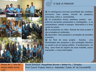 @ Já catalogaram uma boa quantidade dos vocábulos parauaras mais usados, através de pesquisas, entrevistas, visitas a  comunidades. @ Já produzimos textos: anedotas, poesias  com  palavras paraenses pesquisadas e catalogadas , e as apresentamos  usando os espaços  laboratório e a área verde da escola. @ Já produzimos um vídeo  falando de nosso projeto e das produções já realizadas. @ Aguardem  mais pesquisas e produções de paródias e banners.  @ Ao final de nosso projeto  faremos  uma Socialização das pesquisas e das produções literárias na escola e em um espaço público.  E produziremos  um Blog  como fonte de registro de nosso trabalho, nossas impressões  e nossa intervenção. O QUE JÁ FIZEMOS? Alunos do 1º ano do ensino médio turma 1M7.   Escola Estadual  Magalhães Barata – Belém Pa. / Direção:  Prof. Coord. Projeto: Alzira e  Ademilde/ Colab. Mª do Carmo(NTE)‏ 