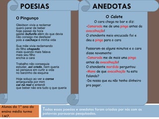 T odas essas poesias e anedotas foram criadas por nós com as palavras parauaras pesquisadas. POESIAS  ANEDOTAS Alunos do 1º ano do ensino médio turma 1M7.   O Pingunço Gleidson vivia a reclamar quero parar de beber hoje passei da hora gastei  bufunfa  além do que devia não consigo me desfazer pois a  cachaça  é minha vida Sua mãe vivia reclamando do filho  chapado mais quando mais falava mais seu filho enchia a cara Trabalho não conseguia estudar,  axi credo , nem queria só pensava em curtir a vida no barzinho da esquina Hoje soluço ao ver a  coroa amargurada por mim cai na real  e entendi que beber não era tudo q que queria O Calote O cara chega no bar e diz: - Camarada  me de uma  pinga  antes da  avacalhação ! O atendente meio encucado foi e deu a  pinga  para o cara  Passaram-se alguns minutos e o cara disse novamente: - Camarada  me de mais uma  pinga  antes da  avacalhação ! O atendente  mordido  perguntou: - Mano  de que  avacalhação  tu esta falando? -Da nossa que eu não tenho dinheiro pra pagar. 