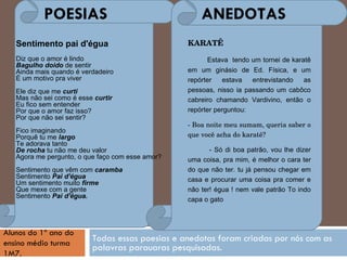 Todas essas poesias e anedotas foram criadas por nós com as palavras parauaras pesquisadas. POESIAS  ANEDOTAS Alunos do 1º ano do ensino médio turma 1M7.   Sentimento pai d'égua Diz que o amor é lindo Bagulho doido  de sentir Ainda mais quando é verdadeiro É um motivo pra viver Ele diz que me  curti Mas não sei como é esse  curtir Eu fico sem entender Por que o amor faz isso? Por que não sei sentir? Fico imaginando Porquê tu me  largo Te adorava tanto De rocha  tu não me deu valor Agora me pergunto, o que faço com esse amor? Sentimento que vêm com  caramba Sentimento  Pai d'égua Um sentimento muito  firme Que mexe com a gente Sentimento  Pai d'égua. KARATÊ Estava  tendo um tornei de karatê em um ginásio de Ed. Física, e um repórter estava entrevistando as pessoas, nisso ia passando um cabôco cabreiro chamando Vardivino, então o repórter perguntou: - Boa noite meu sumam, queria saber o que você acha do karatê? - Só di boa patrão, vou lhe dizer uma coisa, pra mim, é melhor o cara ter do que não ter. tu já pensou chegar em casa e procurar uma coisa pra comer e não ter! égua ! nem vale patrão To indo capa o gato  