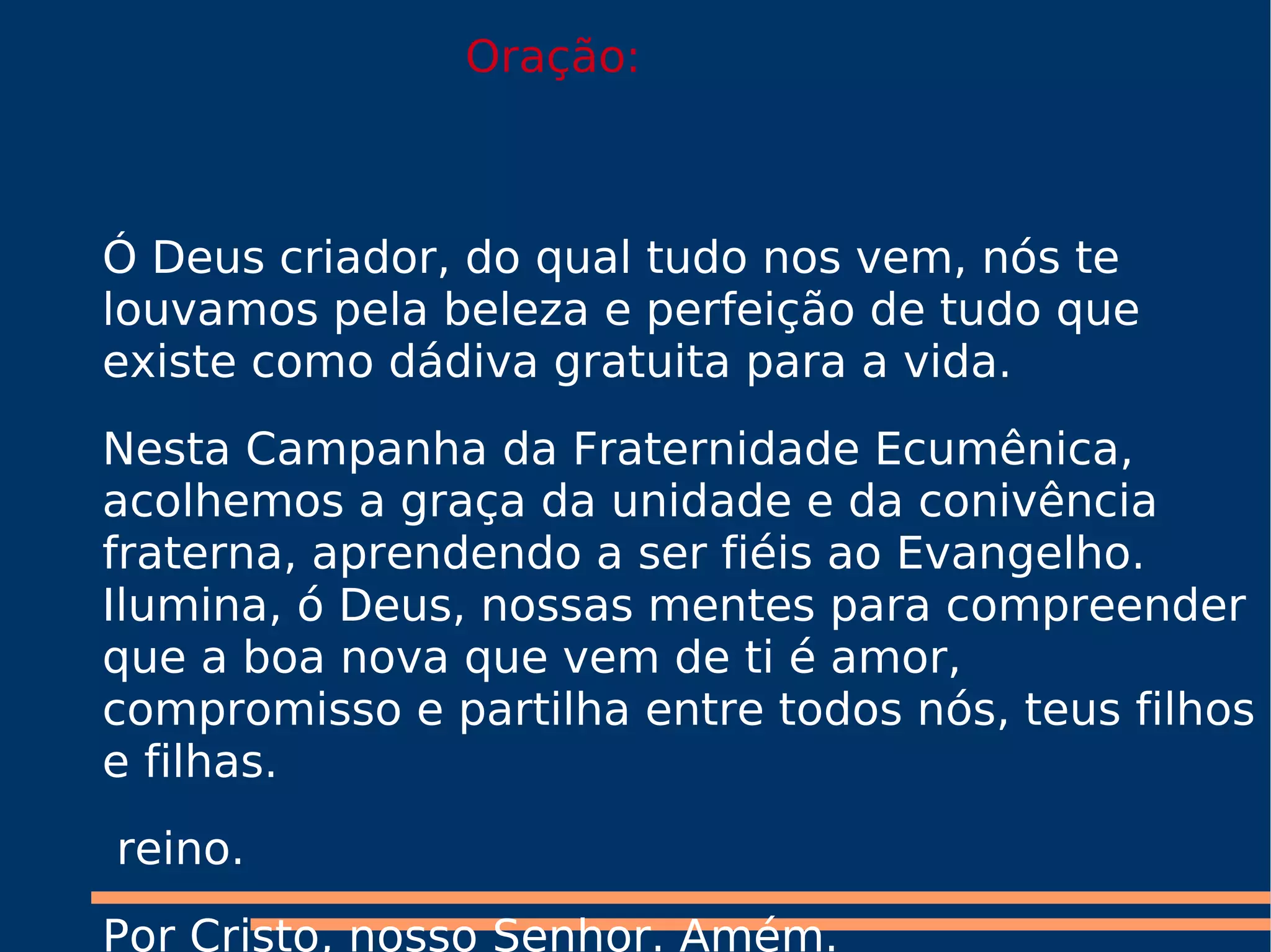 Ó Deus criador, do qual tudo nos vem, nós te louvamos pela beleza e perfeição de tudo que existe como dádiva gratuita para a vida. Nesta Campanha da Fraternidade Ecumênica, acolhemos a graça da unidade e da conivência fraterna, aprendendo a ser fiéis ao Evangelho. Ilumina, ó Deus, nossas mentes para compreender que a boa nova que vem de ti é amor, compromisso e partilha entre todos nós, teus filhos e filhas. reino. Por Cristo, nosso Senhor. Amém. Oração:
