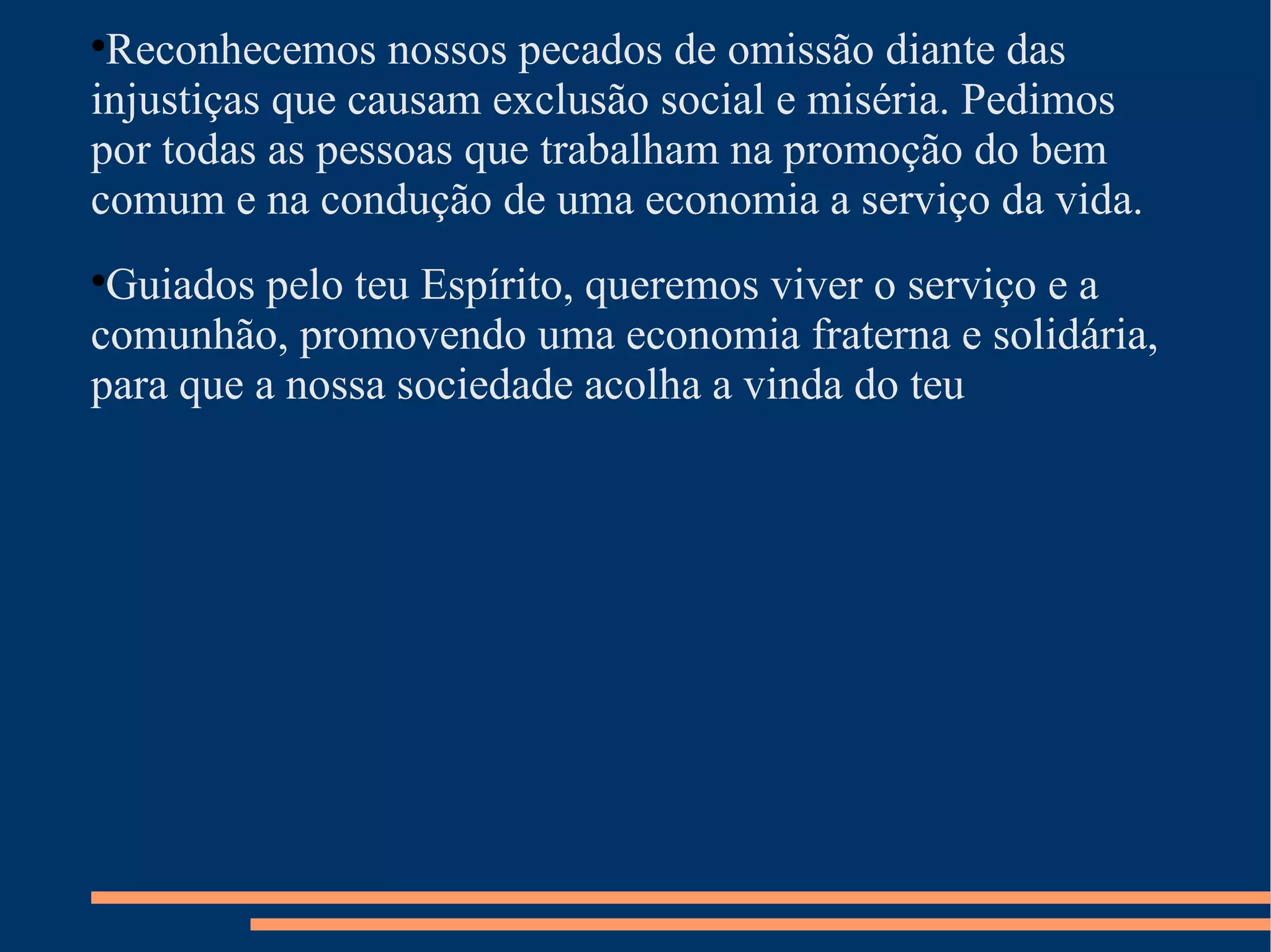 Reconhecemos nossos pecados de omissão diante das injustiças que causam exclusão social e miséria. Pedimos por todas as pessoas que trabalham na promoção do bem comum e na condução de uma economia a serviço da vida. Guiados pelo teu Espírito, queremos viver o serviço e a comunhão, promovendo uma economia fraterna e solidária, para que a nossa sociedade acolha a vinda do teu