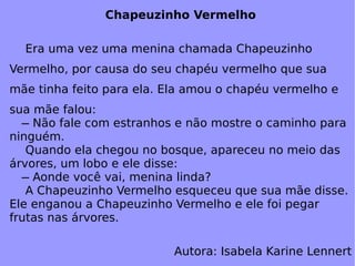 Chapeuzinho Vermelho Era uma vez uma menina chamada Chapeuzinho Vermelho, por causa do seu chapéu vermelho que sua mãe tinha feito para ela. Ela amou o chapéu vermelho e sua mãe falou:   ̶ Não fale com estranhos e não mostre o caminho para ninguém. Quando ela chegou no bosque, apareceu no meio das árvores, um lobo e ele disse:   ̶ Aonde você vai, menina linda? A Chapeuzinho Vermelho esqueceu que sua mãe disse. Ele enganou a Chapeuzinho Vermelho e ele foi pegar frutas nas árvores. Autora: Isabela Karine Lennert 