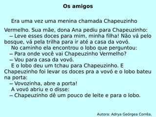Os amigos Era uma vez uma menina chamada Chapeuzinho Vermelho. Sua mãe, dona Ana pediu para Chapeuzinho:   ̶ Leve esses doces para mim, minha filha! Não vá pelo bosque, vá pela trilha para ir até a casa da vovó. No caminho ela encontrou o lobo que perguntou:   ̶ Para onde você vai Chapeuzinho Vermelho?   ̶ Vou para casa da vovó. E o lobo deu um tchau para Chapeuzinho. E Chapeuzinho foi levar os doces pra a vovó e o lobo bateu na porta:   ̶ Vovozinha, abre a porta! A vovó abriu e o disse:   ̶ Chapeuzinho dê um pouco de leite e para o lobo. Autora: Adrya Geórgea Corrêa. 