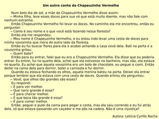 Um outro conto da Chapeuzinho Vermelho Num belo dia de sol, a mãe de Chapeuzinho Vermelho disse assim:   ̶ Minha filha, leve esses doces para sua vó que está muito doente, mas não fale com nenhum estranho. Então Chapeuzinho Vermelho foi levar os doces. No caminho ela me encontrou, então eu perguntei:   ̶ Como é seu nome e o que você está fazendo nessa floresta? Então ela me respondeu:   ̶ Meu nome é Chapeuzinho Vermelho, e eu estou indo levar uma cesta de doces para minha vovozinha que mora do outro lado da floresta. Então eu fui buscar flores para ela e acabei achando a casa vovó dela. Bati na porta e a vovozinha gritou:   ̶ Quem bate? Então para eu entrar, falei que eu era a Chapeuzinho Vermelho. Ela disse que eu poderia entrar. Eu entrei, fui no quarto dela, achei que ela estivesse no banheiro, mas não, ela estava no quarto. Eu achei que aquela vovozinha era um bolo de chocolate, eu peguei e comi. Então deitei na cama dela para dormir, botei a camisola e fui dormir.  Quando eu estava fechando os olhos, aquela menina bateu na porta. Deixei ela entrar porque lembrei que ela estava com uma cesta de doces. Quando entrou ela perguntou:   ̶ Vovó, que olhos tão grandes são esses? Eu respondi:   ̶ É para ver melhor.   ̶ Que nariz grande é esse?   ̶ É para cheirar melhor.   ̶ E que boca tão grande é essa?   ̶ É para comer melhor. Então, peguei e pulei da cama para pegar a cesta, mas ela saiu correndo e eu fui atrás dela, só que estava passando um caçador e me pôs na cadeia. Não é uma injustiça? Autora: Letícia Cyrillo Rocha 
