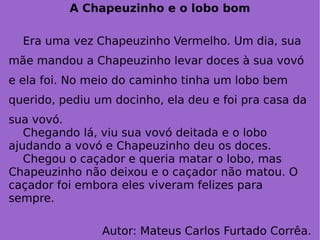 A Chapeuzinho e o lobo bom Era uma vez Chapeuzinho Vermelho. Um dia, sua mãe mandou a Chapeuzinho levar doces à sua vovó e ela foi. No meio do caminho tinha um lobo bem querido, pediu um docinho, ela deu e foi pra casa da sua vovó. Chegando lá, viu sua vovó deitada e o lobo ajudando a vovó e Chapeuzinho deu os doces.  Chegou o caçador e queria matar o lobo, mas Chapeuzinho não deixou e o caçador não matou. O caçador foi embora eles viveram felizes para sempre. Autor: Mateus Carlos Furtado Corrêa. 