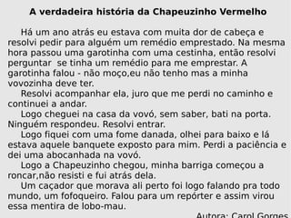 A verdadeira história da Chapeuzinho Vermelho Há um ano atrás eu estava com muita dor de cabeça e resolvi pedir para alguém um remédio emprestado. Na mesma hora passou uma garotinha com uma cestinha, então resolvi perguntar  se tinha um remédio para me emprestar. A garotinha falou - não moço,eu não tenho mas a minha vovozinha deve ter. Resolvi acompanhar ela, juro que me perdi no caminho e continuei a andar.  Logo cheguei na casa da vovó, sem saber, bati na porta. Ninguém respondeu. Resolvi entrar. Logo fiquei com uma fome danada, olhei para baixo e lá estava aquele banquete exposto para mim. Perdi a paciência e dei uma abocanhada na vovó.  Logo a Chapeuzinho chegou, minha barriga começou a roncar,não resisti e fui atrás dela.  Um caçador que morava ali perto foi logo falando pra todo mundo, um fofoqueiro. Falou para um repórter e assim virou essa mentira de lobo-mau. Autora: Carol Gorges 