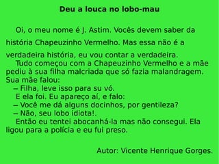 Deu a louca no lobo-mau Oi, o meu nome é J. Astim. Vocês devem saber da história Chapeuzinho Vermelho. Mas essa não é a verdadeira história, eu vou contar a verdadeira.  Tudo começou com a Chapeuzinho Vermelho e a mãe pediu à sua filha malcriada que só fazia malandragem. Sua mãe falou:   ̶ Filha, leve isso para su vó.  E ela foi. Eu apareço aí, e falo:   ̶ Você me dá alguns docinhos, por gentileza?   ̶ Não, seu lobo idiota!. Então eu tentei abocanhá-la mas não consegui. Ela ligou para a polícia e eu fui preso. Autor: Vicente Henrique Gorges. 