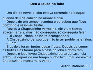 Deu a louca no lobo Um dia de neve, o lobo estava correndo no bosque quando deu de cabeça na árvore e caiu. Depois de um tempo, acordou e percebeu que ficou bonzinho e resolveu testar. Passou a Chapeuzinho Vermelho, ele viu e tentou abacanhar ela, mas não conseguiu, só conseguiu falar:   ̶ Oi Chapeuzinho, posso te acompanhar? A Chapeuzinho pensou que não ia ter problema e falou:   ̶ Claro! E os dois foram juntos pegar frutas. Depois de comer as frutas eles foram para a casa do lobo e dormiram. Depois o lobo levou Chapeuzinho perto de casa, ela entrou, e depois de um tempo o lobo ficou mau de novo e Chapeuzinho nunca mais voltou. Autor: Matheus Z. S . 