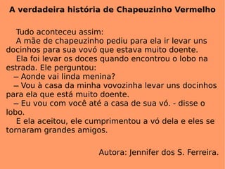 A verdadeira história de Chapeuzinho Vermelho Tudo aconteceu assim: A mãe de chapeuzinho pediu para ela ir levar uns docinhos para sua vovó que estava muito doente. Ela foi levar os doces quando encontrou o lobo na estrada. Ele perguntou:    ̶ Aonde vai linda menina?   ̶ Vou à casa da minha vovozinha levar uns docinhos para ela que está muito doente.   ̶ Eu vou com você até a casa de sua vó. - disse o lobo. E ela aceitou, ele cumprimentou a vó dela e eles se tornaram grandes amigos. Autora: Jennifer dos S. Ferreira. 
