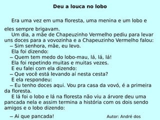 Deu a louca no lobo Era uma vez em uma floresta, uma menina e um lobo e eles sempre brigavam. Um dia, a mãe de Chapeuzinho Vermelho pediu para levar uns doces para a vovozinha e a Chapeuzinho Vermelho falou:   ̶ Sim senhora, mãe, eu levo. Ela foi dizendo:   ̶ Quem tem medo do lobo-mau, lá, lá, lá! Ela foi repetindo muitas e muitas vezes. E eu falei com ela dizendo:   ̶ Que você está levando aí nesta cesta? E ela respondeu:   ̶ Eu tenho doces aqui. Vou pra casa da vovó, é a primeira da floresta. E lá foi o lobo e lá na floresta não viu a árvore deu uma pancada nela e assim termina a história com os dois sendo amigos e o lobo dizendo:   ̶ Ai que pancada!  Autor: André dos Santos. 