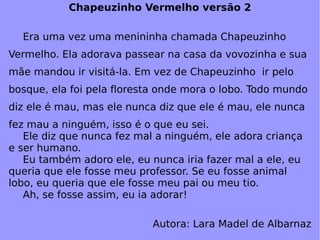 Chapeuzinho Vermelho versão 2 Era uma vez uma menininha chamada Chapeuzinho Vermelho. Ela adorava passear na casa da vovozinha e sua mãe mandou ir visitá-la. Em vez de Chapeuzinho  ir pelo bosque, ela foi pela floresta onde mora o lobo. Todo mundo diz ele é mau, mas ele nunca diz que ele é mau, ele nunca fez mau a ninguém, isso é o que eu sei.  Ele diz que nunca fez mal a ninguém, ele adora criança e ser humano.  Eu também adoro ele, eu nunca iria fazer mal a ele, eu queria que ele fosse meu professor. Se eu fosse animal lobo, eu queria que ele fosse meu pai ou meu tio. Ah, se fosse assim, eu ia adorar! Autora: Lara Madel de Albarnaz 