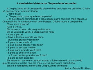 A verdadeira história de Chapeuzinho Vermelho A Chapeuzinho está carregando biscoitinhos deliciosos na cestinha. O lobo só queria comer um biscoitinho. O lobo disse:   ̶   Chapeuzinho, quer que te acompanhe? E os dois foram caminhando e logo pegou outro caminho mais rápido. A Chapeuzinho foi cantando e foi pelo bosque. O lobo tocou a campainha.   Vovó, abra a porta! Puxe o trinco. Ele entrou e botou ela no guarda-roupa. Ele se vestiu de vovó, a Chapeuzinho falou:   ̶  Abra a porta!   ̶  Puxe o trinco e a porta vai abrir.   ̶  Que olho grande você tem?   ̶  É para te ver melhor!   ̶  E que orelha grande você tem?   ̶  É para te escutar melhor!   ̶  E que nariz grande você tem?   ̶  É para te cheirar melhor! ̶  É que dentes grandes você tem?   ̶  É para comer biscoitos! Ela levou um susto e o caçador matou o lobo-mau e tirou a vovó do guarda-roupa e o lobo não era mau, ele só queria um biscoitinho.  Essa é a verdadeira história da Chapeuzinho Vermelho! Autor: Gabriel M. Alves 