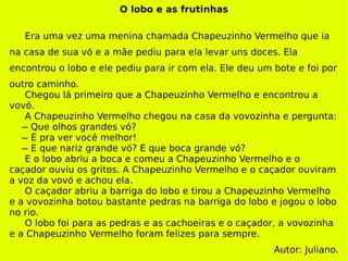 O lobo e as frutinhas Era uma vez uma menina chamada Chapeuzinho Vermelho que ia na casa de sua vó e a mãe pediu para ela levar uns doces. Ela encontrou o lobo e ele pediu para ir com ela. Ele deu um bote e foi por outro caminho.  Chegou lá primeiro que a Chapeuzinho Vermelho e encontrou a vovó.  A Chapeuzinho Vermelho chegou na casa da vovozinha e pergunta:   ̶ Que olhos grandes vó?   ̶ É pra ver você melhor!   ̶ E que nariz grande vó? E que boca grande vó? E o lobo abriu a boca e comeu a Chapeuzinho Vermelho e o caçador ouviu os gritos. A Chapeuzinho Vermelho e o caçador ouviram a voz da vovó e achou ela.  O caçador abriu a barriga do lobo e tirou a Chapeuzinho Vermelho e a vovozinha botou bastante pedras na barriga do lobo e jogou o lobo no rio. O lobo foi para as pedras e as cachoeiras e o caçador, a vovozinha e a Chapeuzinho Vermelho foram felizes para sempre. Autor: Juliano. 