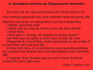 A verdadeira história da Chapeuzinho Vermelho Era uma vez um lobo que estava com muita fome e viu uma menina passando com uma cestinha cheia de doces. Ele resolveu conversar um pouquinho com ela e perguntou:   ̶ Aonde você está indo?   ̶ Estou indo na casa da minha vovó, ela está doente. O lobo falou:   ̶ Você quer ir comigo, de repente eu posso ajudar? Ela falou que ele podia e foram para a casa da vovó. Chegando lá, a vovó ficou muito assustada ao ver o lobo. E a vovó falou para ele sair dali.  O lobo com raiva, já ia comendo a vovó quando apareceu um caçador que estava com uma espingarda e saiu correndo dali. O caçador ficou falando que eu comi a vovó. Eu fiquei conhecido como lobo-mau. Autora: Carolina Lucas . 