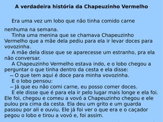 A verdadeira história da Chapeuzinho Vermelho Era uma vez um lobo que não tinha comido carne nenhuma na semana. Tinha uma menina que se chamava Chapeuzinho Vermelho que a mãe dela pediu para ela ir levar doces para vovozinha. A mãe dela disse que se aparecesse um estranho, pra ela não conversar. A Chapeuzinho Vermelho estava indo, e o lobo chegou a perguntar o que tinha dentro da cesta e ela disse:   ̶ O que tem aqui é doce para minha vovozinha. E o lobo pensou:   ̶ Já que eu não comi carne, eu posso comer doces. E ele disse que é para ela ir pelo lugar mais longe e ela foi. Ele foi, chegou e comeu a vovó a Chapeuzinho chegou e ele pulou pra cima da cesta. Ela deu um grito e um guarda passou por ali e ouviu. Ele já foi ver o que era e o caçador pegou o lobo e tirou a vovó e, foi assim. Autor Piero Larry Denis. 