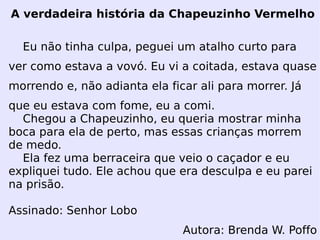 A verdadeira história da Chapeuzinho Vermelho Eu não tinha culpa, peguei um atalho curto para ver como estava a vovó. Eu vi a coitada, estava quase morrendo e, não adianta ela ficar ali para morrer. Já que eu estava com fome, eu a comi. Chegou a Chapeuzinho, eu queria mostrar minha boca para ela de perto, mas essas crianças morrem de medo. Ela fez uma berraceira que veio o caçador e eu expliquei tudo. Ele achou que era desculpa e eu parei na prisão. Assinado: Senhor Lobo Autora: Brenda W. Poffo 