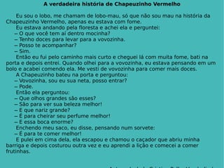 A verdadeira história de Chapeuzinho Vermelho Eu sou o lobo, me chamam de lobo-mau, só que não sou mau na história da Chapeuzinho Vermelho, apenas eu estava com fome. Eu estava andando pela floresta e achei ela e perguntei:   ̶ O que você tem aí dentro mocinha?   ̶ Tenho doces para levar para a vovozinha.   ̶ Posso te acompanhar?   ̶ Sim. Então eu fui pelo caminho mais curto e cheguei lá com muita fome, bati na porta e depois entrei. Quando olhei para a vovozinha, eu estava pensando em um bolo e acabei comendo ela. Me vesti de vovozinha para comer mais doces. A Chapeuzinho bateu na porta e perguntou:   ̶ Vovozinha, sou eu sua neta, posso entrar?   ̶ Pode. Então ela perguntou:   ̶ Que olhos grandes são esses?   ̶ São para ver sua beleza melhor!   ̶ E que nariz grande?   ̶ É para cheirar seu perfume melhor!   ̶ E essa boca enorme? Enchendo meu saco, eu disse, pensando num sorvete:   ̶ É para te comer melhor! E pulei em cima dela, ela escapou e chamou o caçador que abriu minha barriga e depois costurou outra vez e eu aprendi a lição e comecei a comer frutinhas. Autora: Izabela Cristina Peller Vanderlinde. 