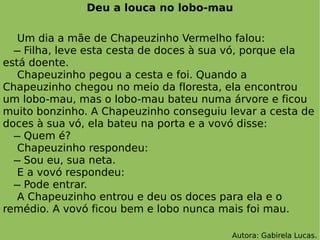 Deu a louca no lobo-mau Um dia a mãe de Chapeuzinho Vermelho falou:   ̶ Filha, leve esta cesta de doces à sua vó, porque ela está doente. Chapeuzinho pegou a cesta e foi. Quando a Chapeuzinho chegou no meio da floresta, ela encontrou um lobo-mau, mas o lobo-mau bateu numa árvore e ficou muito bonzinho. A Chapeuzinho conseguiu levar a cesta de doces à sua vó, ela bateu na porta e a vovó disse:   ̶ Quem é? Chapeuzinho respondeu:   ̶ Sou eu, sua neta. E a vovó respondeu:   ̶ Pode entrar.  A Chapeuzinho entrou e deu os doces para ela e o remédio. A vovó ficou bem e lobo nunca mais foi mau. Autora: Gabirela Lucas. 