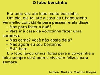 O lobo bonzinho Era uma vez um lobo muito bonzinho. Um dia, ele foi até a casa da Chapeuzinho Vermelho convidá-la para passear e ela disse:   ̶ Mas para fazer o quê?   ̶ Para ir à casa da vovozinha fazer uma surpresa.   ̶ Mas como? Você não gosta dela?   ̶ Mas agora eu sou bonzinho.   ̶ Está bom. E o lobo levou umas flores para a vovozinha e lobo sempre será bom e viveram felizes para sempre. Autora: Nadiara Martins Borges. 
