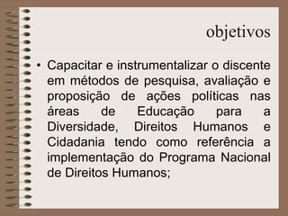 objetivos Capacitar e instrumentalizar o discente em métodos de pesquisa, avaliação e proposição de ações políticas nas áreas de Educação para a Diversidade, Direitos Humanos e Cidadania tendo como referência a implementação do Programa Nacional de Direitos Humanos; 