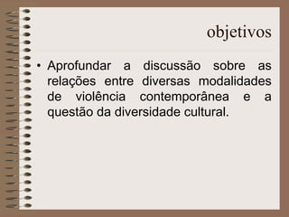 objetivos Aprofundar a discussão sobre as relações entre diversas modalidades de violência contemporânea e a questão da diversidade cultural. 