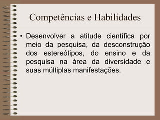 Competências e Habilidades Desenvolver a atitude científica por meio da pesquisa, da desconstrução dos estereótipos, do ensino e da pesquisa na área da diversidade e suas múltiplas manifestações. 