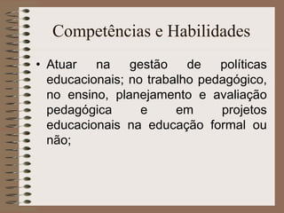 Competências e Habilidades Atuar na gestão de políticas educacionais; no trabalho pedagógico, no ensino, planejamento e avaliação pedagógica e em projetos educacionais na educação formal ou não; 