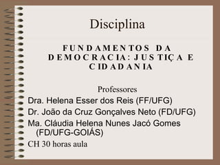 Disciplina FUNDAMENTOS DA DEMOCRACIA: JUSTIÇA E CIDADANIA Professores Dra. Helena Esser dos Reis (FF/UFG) Dr. João da Cruz Gonçalves Neto (FD/UFG) Ma. Cláudia Helena Nunes Jacó Gomes (FD/UFG-GOIÁS) CH 30 horas aula 